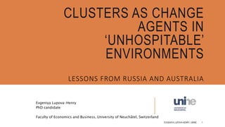 CLUSTERS AS CHANGE
AGENTS IN
‘UNHOSPITABLE’
ENVIRONMENTS
Evgeniya Lupova-Henry
PhD candidate
Faculty of Economics and Business, University of Neuchâtel, Switzerland
LESSONS FROM RUSSIA AND AUSTRALIA
EVGENIYA LUPOVA-HENRY, UNINE 1
 