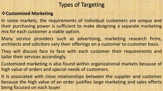 Types of Targeting
Customized Marketing
In some markets, the requirements of individual customers are unique and
their purchasing power is sufficient to make designing a separate marketing
mix for each customer a viable option.
Many service providers such as advertising, marketing research firms,
architects and solicitors vary their offerings on a customer to customer basis.
They will discuss face to face with each customer their requirements and
tailor their services accordingly.
Customized marketing is also found within organizational markets because of
high value of orders and special needs of customers.
It is associated with close relationships between the supplier and customer
because the high value of an order justifies large marketing and sales efforts
being focused on each buyer
 