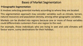 Bases of Market Segmentation
Geographic Segmentation
It involves selecting potential markets according to where they are located.
This segmentation approach may consider variables such as climate, terrain,
natural resources and population density, among other geographic variables.
Markets can be divided into regions because one or more of these variables
could differentiate customers from one region to the next.
For example, those individuals who are living in wet and cold climates will
favour warm, sunny destinations for their holidays.
 
