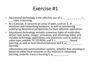Exercise #1
• Educational technology is the effective use of 1. _ _ _ _ _ _ _ _ _ i _
_ _ tools in learning.
• As a Concept, іt concerns an array of tools, such as 2. m _ _ _ _ ,
machines and networking hardware, as well as considering
underlying theoretical perspectives for their effective application.
• Educational technology includes numerous types of media that
deliver text, audio, images, animation, and streaming video, and
includes technology applications and processes such as audio or
video tape, satellite TV, CD-ROM, and 3. c _ _ _ _ _ _ _-based
learning, as well as local intranet/extranet and 4. w_ _ - _ _ _ _ _
learning.
Information and communication systems, whether free-standing or
based on either local networks оr the Internet in networked
learning, underlie many e-learning 5. p_ _ _ _ _ _ _ _.
 