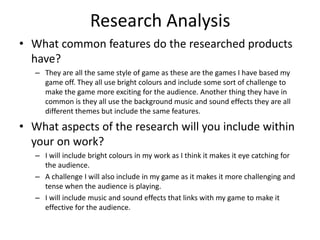 Research Analysis
• What common features do the researched products
have?
– They are all the same style of game as these are the games I have based my
game off. They all use bright colours and include some sort of challenge to
make the game more exciting for the audience. Another thing they have in
common is they all use the background music and sound effects they are all
different themes but include the same features.
• What aspects of the research will you include within
your on work?
– I will include bright colours in my work as I think it makes it eye catching for
the audience.
– A challenge I will also include in my game as it makes it more challenging and
tense when the audience is playing.
– I will include music and sound effects that links with my game to make it
effective for the audience.
 