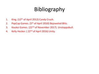 Bibliography
1. King. (12th of April 2012) Candy Crush.
2. PopCap Games. (5th of April 2010) Bejeweled Blitz.
3. Koukoi Games. (22nd of November 2017). Unstoppabull.
4. Kelly Hecker. ( 22nd of April 2016) Unity.
 