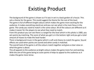 Existing Product
The background of the game is shown as if it was in set in a back garden of a house. This
sets a theme for the game. This could suggest the theme for the rest of the level.
The game is full of different bright colours which makes the game more exciting for the
audience. It makes everything stand out and you can see what is the main focus in the
game. The candy you need to match is the same colour. All of the colours are different so it
makes it easier for the players to see what they need to match.
From this product you can see there is a target for the level which in this photo is 1900, you
win points by matching. The score of what you get is in the bottom right and you get a total
amount of moves to make the level harder.
There is background music in the game which is soft and cheery to match the game. Sound
effects are used when points are scored and when candy is matched.
The overall look of the game is all the colours match together and gives a clear view on
what the game is about.
This all appeals to the audience as bright colours makes the game more fun and exciting.
With the aim of the game being to score points it helps to appeal to the audience as it
makes the game more tense.
 