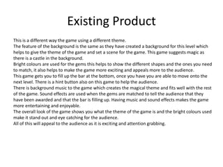 Existing Product
This is a different way the game using a different theme.
The feature of the background is the same as they have created a background for this level which
helps to give the theme of the game and set a scene for the game. This game suggests magic as
there is a castle in the background.
Bright colours are used for the gems this helps to show the different shapes and the ones you need
to match, it also helps to make the game more exciting and appeals more to the audience.
This game gets you to fill up the bar at the bottom, once you have you are able to move onto the
next level. There is a hint button also on this game to help the audience.
There is background music to the game which creates the magical theme and fits well with the rest
of the game. Sound effects are used when the gems are matched to tell the audience that they
have been awarded and that the bar is filling up. Having music and sound effects makes the game
more entertaining and enjoyable.
The overall look of the game shows you what the theme of the game is and the bright colours used
make it stand out and eye catching for the audience.
All of this will appeal to the audience as it is exciting and attention grabbing.
 
