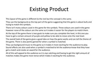 Existing Product
This layout of the game is different to the rest but the concept is the same.
They use the background as the top part of the game suggesting that this game is about bulls and
trying to match the symbols.
There isn’t many colours used in this game for the symbols. Three colours are used in the game
however none of the colours are the same so it makes it easier for the players to match them.
At the top of the game there is two goals to make sure you complete the level, in this one you
have to get a certain amount of purple and yellow to be able to move onto the next level.
The overall look of the game gives a good idea on how the game works and can tell the theme of
the game. There is also points gained for when a symbol is matched.
They use background music to the game as it makes it more exciting for the audience to play.
Sound effects are also used when a symbol is matched to let the audience know that they have
got a match and create an award for the audience.
All of this will appeal to the audience as it is eye catching and having to get the right amount of
matches makes the game more tense which makes it exciting for the audience.
 