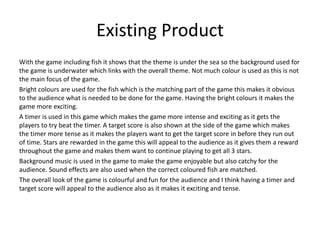 Existing Product
With the game including fish it shows that the theme is under the sea so the background used for
the game is underwater which links with the overall theme. Not much colour is used as this is not
the main focus of the game.
Bright colours are used for the fish which is the matching part of the game this makes it obvious
to the audience what is needed to be done for the game. Having the bright colours it makes the
game more exciting.
A timer is used in this game which makes the game more intense and exciting as it gets the
players to try beat the timer. A target score is also shown at the side of the game which makes
the timer more tense as it makes the players want to get the target score in before they run out
of time. Stars are rewarded in the game this will appeal to the audience as it gives them a reward
throughout the game and makes them want to continue playing to get all 3 stars.
Background music is used in the game to make the game enjoyable but also catchy for the
audience. Sound effects are also used when the correct coloured fish are matched.
The overall look of the game is colourful and fun for the audience and I think having a timer and
target score will appeal to the audience also as it makes it exciting and tense.
 