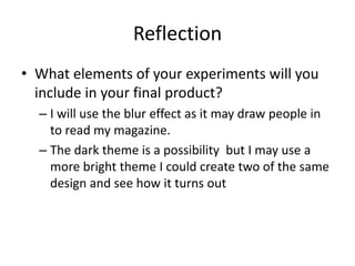 Reflection
• What elements of your experiments will you
include in your final product?
– I will use the blur effect as it may draw people in
to read my magazine.
– The dark theme is a possibility but I may use a
more bright theme I could create two of the same
design and see how it turns out
 