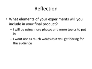 Reflection
• What elements of your experiments will you
include in your final product?
– I will be using more photos and more topics to put
in
– I wont use as much words as it will get boring for
the audience
 