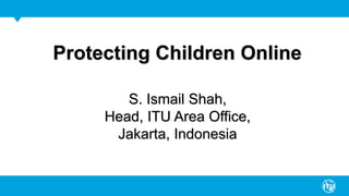 Protecting Children Online
S. Ismail Shah,
Head, ITU Area Office,
Jakarta, Indonesia
 