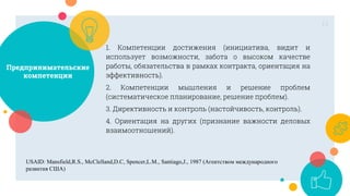 Предпринимательские
компетенции
1. Компетенции достижения (инициатива, видит и
использует возможности, забота о высоком качестве
работы, обязательства в рамках контракта, ориентация на
эффективность).
2. Компетенции мышления и решение проблем
(систематическое планирование, решение проблем).
3. Директивность и контроль (настойчивость, контроль).
4. Ориентация на других (признание важности деловых
взаимоотношений).
11
USAID: Mansfield,R.S., McClelland,D.C, Spencer,L.M., Santiago,J., 1987 (Агентством международного
развития США)
 