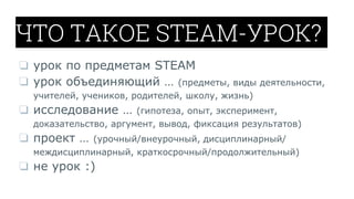ЧТО ТАКОЕ STEAM-УРОК?
❏ урок по предметам STEAM
❏ урок объединяющий … (предметы, виды деятельности,
учителей, учеников, родителей, школу, жизнь)
❏ исследование … (гипотеза, опыт, эксперимент,
доказательство, аргумент, вывод, фиксация результатов)
❏ проект … (урочный/внеурочный, дисциплинарный/
междисциплинарный, краткосрочный/продолжительный)
❏ не урок :)
 