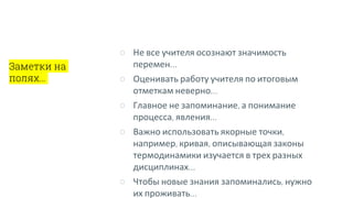 Заметки на
полях…
○ Не все учителя осознают значимость
перемен…
○ Оценивать работу учителя по итоговым
отметкам неверно…
○ Главное не запоминание, а понимание
процесса, явления…
○ Важно использовать якорные точки,
например, кривая, описывающая законы
термодинамики изучается в трех разных
дисциплинах…
○ Чтобы новые знания запоминались, нужно
их проживать…
 