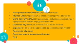 “- Интегрированное обучение (межпредметность).
- Flipped Class (перевернутый класс / перевернутое обучение).
- Bring Your Own Device (приноси свое собственное устройство /
преврати свой девайс в средство обучения).
- Обратное обучение (самостоятельный поиск ответов).
- Скрайбинг (конспект в виде набросков эскизов или рисунков).
- Проектное обучение.
- Практико-ориентированное обучение.
- CLIL.
37
 