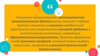 “Специально организованная, мотивированная,
самостоятельная деятельность учащихся. Учебные
проекты нацелены на решение определенной
практически или теоретически значимой проблемы и
на достижение конкретных, измеряемых
образовательных результатов. Проекты оформлены
в виде конечного продукта, который можно увидеть,
осмыслить, применить в реальной практической
деятельности.
 