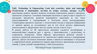 Четвертные проекты 42
T&E. Тechnology & Еngeneering: Look into yesterday, today and tomorrow
(Технологии и инженерия: загляни во вчера, сегодня, завтра). Задачей
выполнения данного проекта является осознание взаимосвязи знания и прогресса,
знакомство учащихся с основами инженерии (включая ее присутствие в каждом из
изучаемых предметов), развитие инженерного мышления (в том числе
структурирования и планирования) и получение опыта конструирования.
Гуманитарные предметы знакомят с технологиями письма и передачи информации
от древних времен до сегодняшнего дня (в том числе научить правильному
использованию и оформлению твиттов, мемов, постов и инсте и пр.).
В рамках работы по 4К пристальное внимание уделяется коллаборации и
взаимодействию учащихся друг с другом, с преподавателем, с родителями, со
сторонними экспертами. Таким образом, продолжается развитие умений в
контексте проектной деятельности (от знакомства и пробы метода к планированию
работы), даются системные начальные знания о важности инженерии и технологий
в современной жизни, развиваются навыки практического применения полученных
знаний, а также умений планирования и тайм-менеджмента.
 