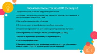 9
1. Цифровизация и развитие цифровой грамотности.
2. Создание креативных пространств в школе для знакомства с техникой и
овладения навыками работы с ней.
3. Масштабирование онлайн-обучения.
4. Персонализация и трансформация учебных программ.
5. Расширение проектного и проблемно-ориентированного обучения.
6. Формирование навыков для жизни (компетенций ХХI века).
7. Обучение в реальных условиях (“на производстве”).
8. Ранняя профориентация.
9. Широкое взаимодействие и сотрудничество институтов образования,
коммерческих структур и некоммерческих организаций.
Образовательные тренды 2019 (Беларусь)
 
