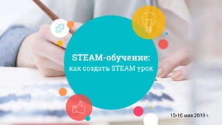 STEAM-обучение:
как создать STEAM урок
15-16 мая 2019 г.
 