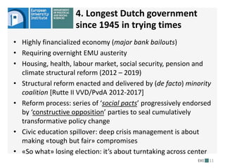 • Highly financialized economy (major bank bailouts)
• Requiring overnight EMU austerity
• Housing, health, labour market, social security, pension and
climate structural reform (2012 – 2019)
• Structural reform enacted and delivered by (de facto) minority
coalition [Rutte II VVD/PvdA 2012-2017]
• Reform process: series of ‘social pacts’ progressively endorsed
by ‘constructive opposition’ parties to seal cumulatively
transformative policy change
• Civic education spillover: deep crisis management is about
making «tough but fair» compromises
• «So what» losing election: it’s about turntaking across center
11
4. Longest Dutch government
since 1945 in trying times
 
