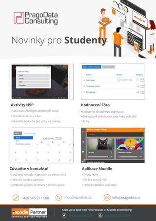 twitter.com/moodle youtube.com/moodle
Aktivity H5P
• Nová řada vložených atraktivních aktivit
• Interaktivní testy a videa
• Okamžité bodování bez vazby na známky
Aplikace Moodle
• Tmavý režim
• Off-line aktivity H5P
• Filtrování položek kalendáře
Zůstaňte v kontaktu!
• Používejte emodži ve zprávách a v editoru Atto
• Filtrování položek kalendáře
• Dostanete jasnější oznámení o termínu práce
+420 545 211 580 moodlepartner.cz info@pragodata.cz
Hodnocení Fóra
• Diskuse na fóru lze nyní známkovat
• Jednoduché známkování body nebo pokročilé
rubriky
Novinky pro Studenty
 