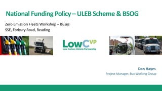 NationalFunding Policy– ULEB Scheme & BSOG
Dan Hayes
Zero Emission Fleets Workshop – Buses
SSE, Forbury Road, Reading
Project Manager, Bus Working Group
 