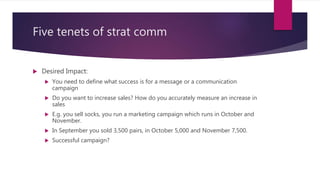 Five tenets of strat comm
 Desired Impact:
 You need to define what success is for a message or a communication
campaign
 Do you want to increase sales? How do you accurately measure an increase in
sales
 E.g. you sell socks, you run a marketing campaign which runs in October and
November.
 In September you sold 3,500 pairs, in October 5,000 and November 7,500.
 Successful campaign?
 