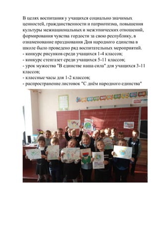 В целях воспитания у учащихся социально значимых
ценностей, гражданственности и патриотизма, повышения
культуры межнациональных и межэтнических отношений,
формирования чувства гордости за свою республику, в
ознаменование празднования Дня народного единства в
школе было проведено ряд воспитательных мероприятий.
- конкурс рисунков среди учащихся 1-4 классов;
- конкурс стенгазет среди учащихся 5-11 классов;
- урок мужества "В единстве наша сила" для учащихся 3-11
классов;
- классные часы для 1-2 классов;
- распространение листовок "С днём народного единства"