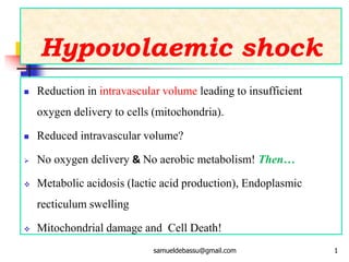 Hypovolaemic shock
 Reduction in intravascular volume leading to insufficient
oxygen delivery to cells (mitochondria).
 Reduced intravascular volume?
 No oxygen delivery & No aerobic metabolism! Then…
 Metabolic acidosis (lactic acid production), Endoplasmic
recticulum swelling
 Mitochondrial damage and Cell Death!
samueldebassu@gmail.com 1
 