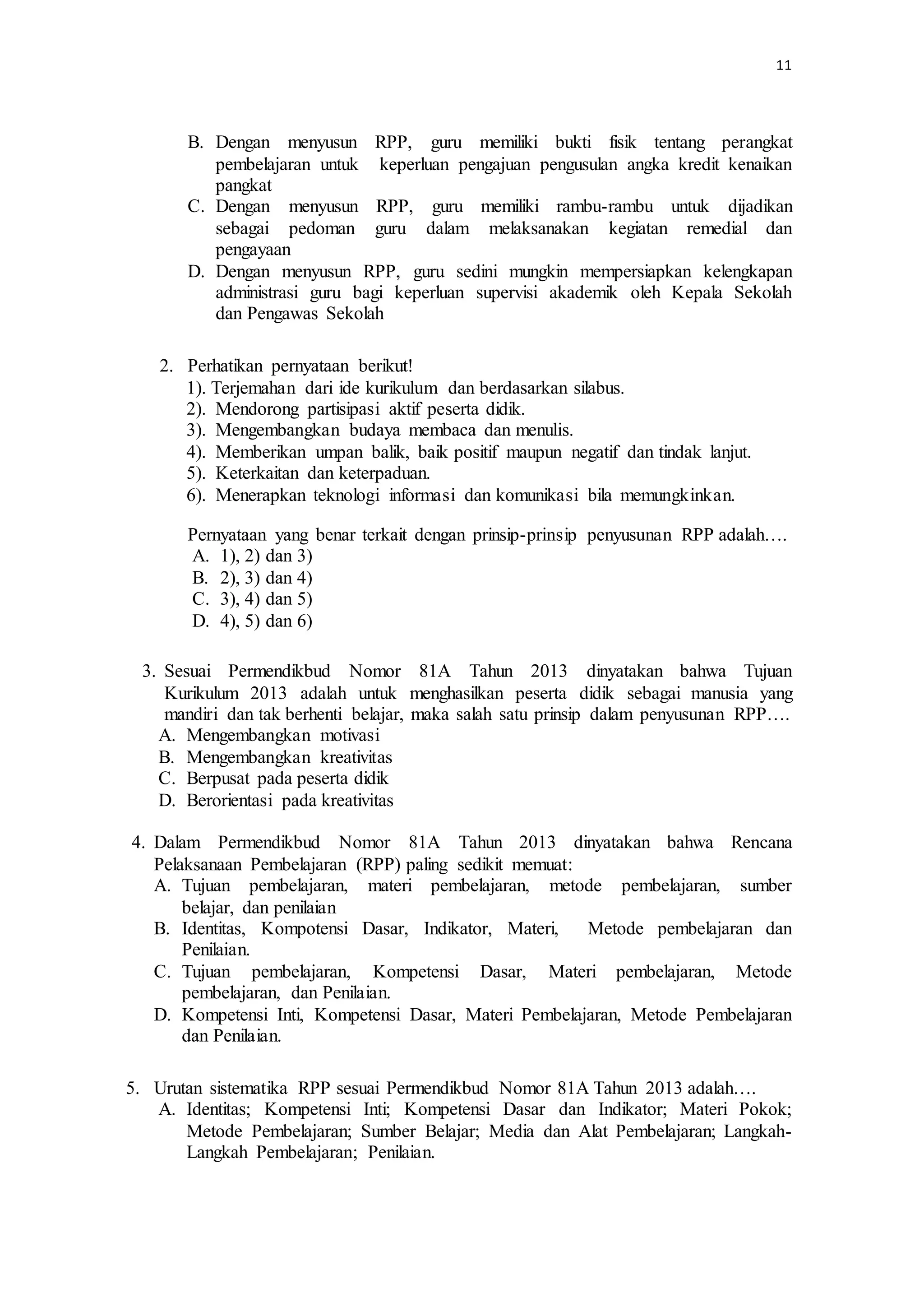 11
B. Dengan menyusun RPP, guru memiliki bukti fisik tentang perangkat
pembelajaran untuk keperluan pengajuan pengusulan angka kredit kenaikan
pangkat
C. Dengan menyusun RPP, guru memiliki rambu-rambu untuk dijadikan
sebagai pedoman guru dalam melaksanakan kegiatan remedial dan
pengayaan
D. Dengan menyusun RPP, guru sedini mungkin mempersiapkan kelengkapan
administrasi guru bagi keperluan supervisi akademik oleh Kepala Sekolah
dan Pengawas Sekolah
2. Perhatikan pernyataan berikut!
1). Terjemahan dari ide kurikulum dan berdasarkan silabus.
2). Mendorong partisipasi aktif peserta didik.
3). Mengembangkan budaya membaca dan menulis.
4). Memberikan umpan balik, baik positif maupun negatif dan tindak lanjut.
5). Keterkaitan dan keterpaduan.
6). Menerapkan teknologi informasi dan komunikasi bila memungkinkan.
Pernyataan yang benar terkait dengan prinsip-prinsip penyusunan RPP adalah….
A. 1), 2) dan 3)
B. 2), 3) dan 4)
C. 3), 4) dan 5)
D. 4), 5) dan 6)
3. Sesuai Permendikbud Nomor 81A Tahun 2013 dinyatakan bahwa Tujuan
Kurikulum 2013 adalah untuk menghasilkan peserta didik sebagai manusia yang
mandiri dan tak berhenti belajar, maka salah satu prinsip dalam penyusunan RPP….
A. Mengembangkan motivasi
B. Mengembangkan kreativitas
C. Berpusat pada peserta didik
D. Berorientasi pada kreativitas
4. Dalam Permendikbud Nomor 81A Tahun 2013 dinyatakan bahwa Rencana
Pelaksanaan Pembelajaran (RPP) paling sedikit memuat:
A. Tujuan pembelajaran, materi pembelajaran, metode pembelajaran, sumber
belajar, dan penilaian
B. Identitas, Kompotensi Dasar, Indikator, Materi, Metode pembelajaran dan
Penilaian.
C. Tujuan pembelajaran, Kompetensi Dasar, Materi pembelajaran, Metode
pembelajaran, dan Penilaian.
D. Kompetensi Inti, Kompetensi Dasar, Materi Pembelajaran, Metode Pembelajaran
dan Penilaian.
5. Urutan sistematika RPP sesuai Permendikbud Nomor 81A Tahun 2013 adalah….
A. Identitas; Kompetensi Inti; Kompetensi Dasar dan Indikator; Materi Pokok;
Metode Pembelajaran; Sumber Belajar; Media dan Alat Pembelajaran; Langkah-
Langkah Pembelajaran; Penilaian.
 