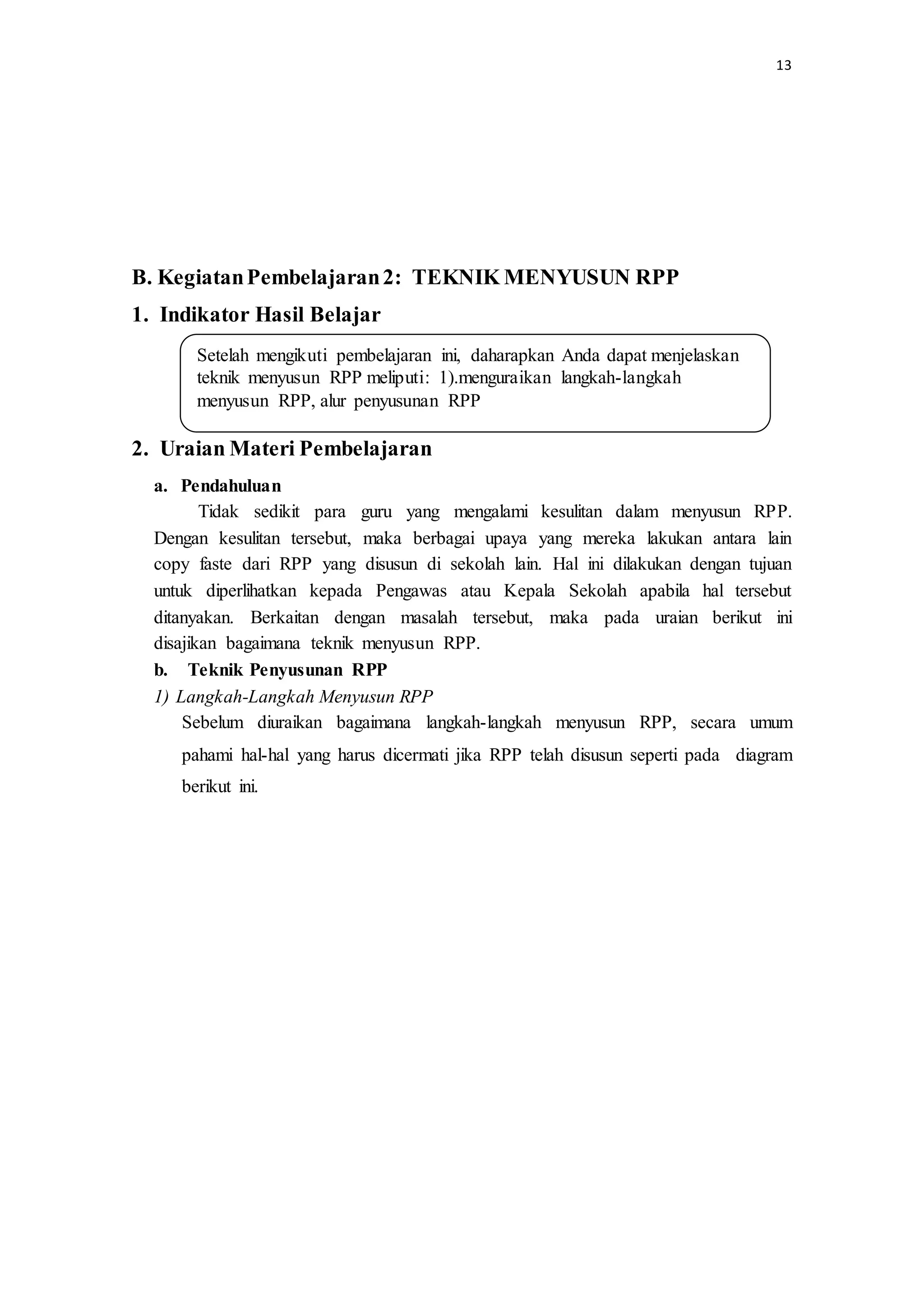 13
B. KegiatanPembelajaran2: TEKNIK MENYUSUN RPP
1. Indikator Hasil Belajar
2. Uraian Materi Pembelajaran
a. Pendahuluan
Tidak sedikit para guru yang mengalami kesulitan dalam menyusun RPP.
Dengan kesulitan tersebut, maka berbagai upaya yang mereka lakukan antara lain
copy faste dari RPP yang disusun di sekolah lain. Hal ini dilakukan dengan tujuan
untuk diperlihatkan kepada Pengawas atau Kepala Sekolah apabila hal tersebut
ditanyakan. Berkaitan dengan masalah tersebut, maka pada uraian berikut ini
disajikan bagaimana teknik menyusun RPP.
b. Teknik Penyusunan RPP
1) Langkah-Langkah Menyusun RPP
Sebelum diuraikan bagaimana langkah-langkah menyusun RPP, secara umum
pahami hal-hal yang harus dicermati jika RPP telah disusun seperti pada diagram
berikut ini.
Setelah mengikuti pembelajaran ini, daharapkan Anda dapat menjelaskan
teknik menyusun RPP meliputi: 1).menguraikan langkah-langkah
menyusun RPP, alur penyusunan RPP
 