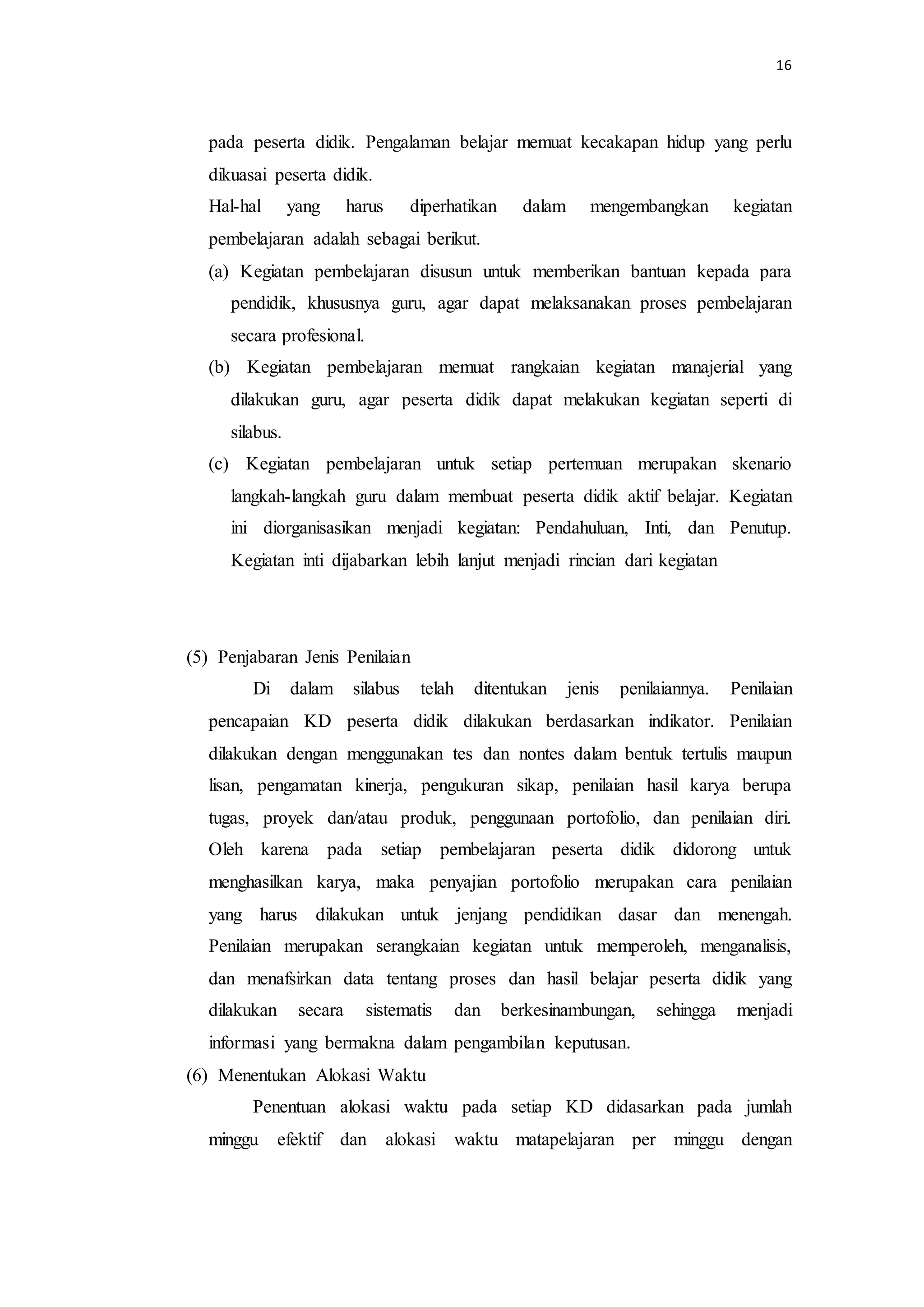 16
pada peserta didik. Pengalaman belajar memuat kecakapan hidup yang perlu
dikuasai peserta didik.
Hal-hal yang harus diperhatikan dalam mengembangkan kegiatan
pembelajaran adalah sebagai berikut.
(a) Kegiatan pembelajaran disusun untuk memberikan bantuan kepada para
pendidik, khususnya guru, agar dapat melaksanakan proses pembelajaran
secara profesional.
(b) Kegiatan pembelajaran memuat rangkaian kegiatan manajerial yang
dilakukan guru, agar peserta didik dapat melakukan kegiatan seperti di
silabus.
(c) Kegiatan pembelajaran untuk setiap pertemuan merupakan skenario
langkah-langkah guru dalam membuat peserta didik aktif belajar. Kegiatan
ini diorganisasikan menjadi kegiatan: Pendahuluan, Inti, dan Penutup.
Kegiatan inti dijabarkan lebih lanjut menjadi rincian dari kegiatan
(5) Penjabaran Jenis Penilaian
Di dalam silabus telah ditentukan jenis penilaiannya. Penilaian
pencapaian KD peserta didik dilakukan berdasarkan indikator. Penilaian
dilakukan dengan menggunakan tes dan nontes dalam bentuk tertulis maupun
lisan, pengamatan kinerja, pengukuran sikap, penilaian hasil karya berupa
tugas, proyek dan/atau produk, penggunaan portofolio, dan penilaian diri.
Oleh karena pada setiap pembelajaran peserta didik didorong untuk
menghasilkan karya, maka penyajian portofolio merupakan cara penilaian
yang harus dilakukan untuk jenjang pendidikan dasar dan menengah.
Penilaian merupakan serangkaian kegiatan untuk memperoleh, menganalisis,
dan menafsirkan data tentang proses dan hasil belajar peserta didik yang
dilakukan secara sistematis dan berkesinambungan, sehingga menjadi
informasi yang bermakna dalam pengambilan keputusan.
(6) Menentukan Alokasi Waktu
Penentuan alokasi waktu pada setiap KD didasarkan pada jumlah
minggu efektif dan alokasi waktu matapelajaran per minggu dengan
 