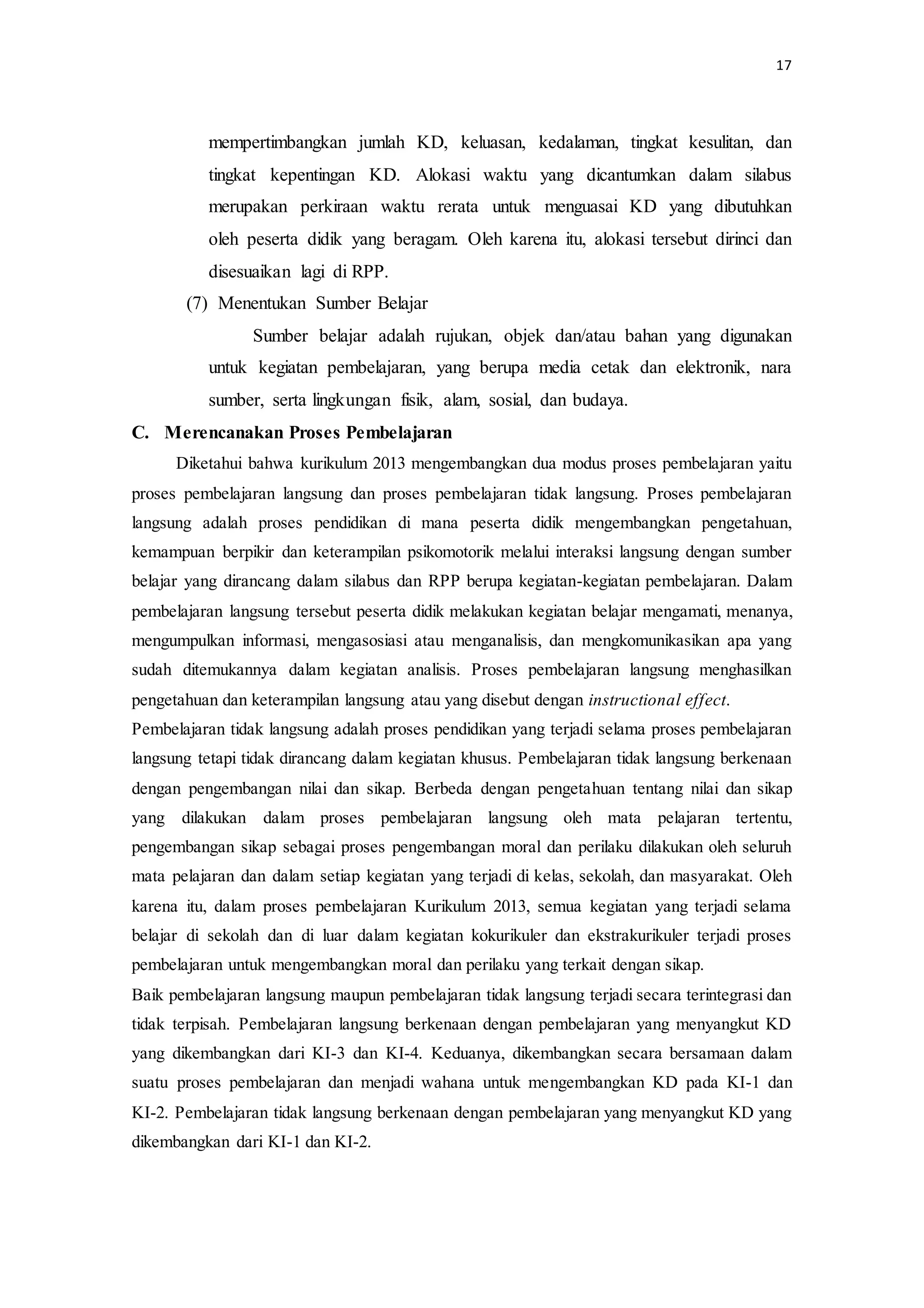 17
mempertimbangkan jumlah KD, keluasan, kedalaman, tingkat kesulitan, dan
tingkat kepentingan KD. Alokasi waktu yang dicantumkan dalam silabus
merupakan perkiraan waktu rerata untuk menguasai KD yang dibutuhkan
oleh peserta didik yang beragam. Oleh karena itu, alokasi tersebut dirinci dan
disesuaikan lagi di RPP.
(7) Menentukan Sumber Belajar
Sumber belajar adalah rujukan, objek dan/atau bahan yang digunakan
untuk kegiatan pembelajaran, yang berupa media cetak dan elektronik, nara
sumber, serta lingkungan fisik, alam, sosial, dan budaya.
C. Merencanakan Proses Pembelajaran
Diketahui bahwa kurikulum 2013 mengembangkan dua modus proses pembelajaran yaitu
proses pembelajaran langsung dan proses pembelajaran tidak langsung. Proses pembelajaran
langsung adalah proses pendidikan di mana peserta didik mengembangkan pengetahuan,
kemampuan berpikir dan keterampilan psikomotorik melalui interaksi langsung dengan sumber
belajar yang dirancang dalam silabus dan RPP berupa kegiatan-kegiatan pembelajaran. Dalam
pembelajaran langsung tersebut peserta didik melakukan kegiatan belajar mengamati, menanya,
mengumpulkan informasi, mengasosiasi atau menganalisis, dan mengkomunikasikan apa yang
sudah ditemukannya dalam kegiatan analisis. Proses pembelajaran langsung menghasilkan
pengetahuan dan keterampilan langsung atau yang disebut dengan instructional effect.
Pembelajaran tidak langsung adalah proses pendidikan yang terjadi selama proses pembelajaran
langsung tetapi tidak dirancang dalam kegiatan khusus. Pembelajaran tidak langsung berkenaan
dengan pengembangan nilai dan sikap. Berbeda dengan pengetahuan tentang nilai dan sikap
yang dilakukan dalam proses pembelajaran langsung oleh mata pelajaran tertentu,
pengembangan sikap sebagai proses pengembangan moral dan perilaku dilakukan oleh seluruh
mata pelajaran dan dalam setiap kegiatan yang terjadi di kelas, sekolah, dan masyarakat. Oleh
karena itu, dalam proses pembelajaran Kurikulum 2013, semua kegiatan yang terjadi selama
belajar di sekolah dan di luar dalam kegiatan kokurikuler dan ekstrakurikuler terjadi proses
pembelajaran untuk mengembangkan moral dan perilaku yang terkait dengan sikap.
Baik pembelajaran langsung maupun pembelajaran tidak langsung terjadi secara terintegrasi dan
tidak terpisah. Pembelajaran langsung berkenaan dengan pembelajaran yang menyangkut KD
yang dikembangkan dari KI-3 dan KI-4. Keduanya, dikembangkan secara bersamaan dalam
suatu proses pembelajaran dan menjadi wahana untuk mengembangkan KD pada KI-1 dan
KI-2. Pembelajaran tidak langsung berkenaan dengan pembelajaran yang menyangkut KD yang
dikembangkan dari KI-1 dan KI-2.
 