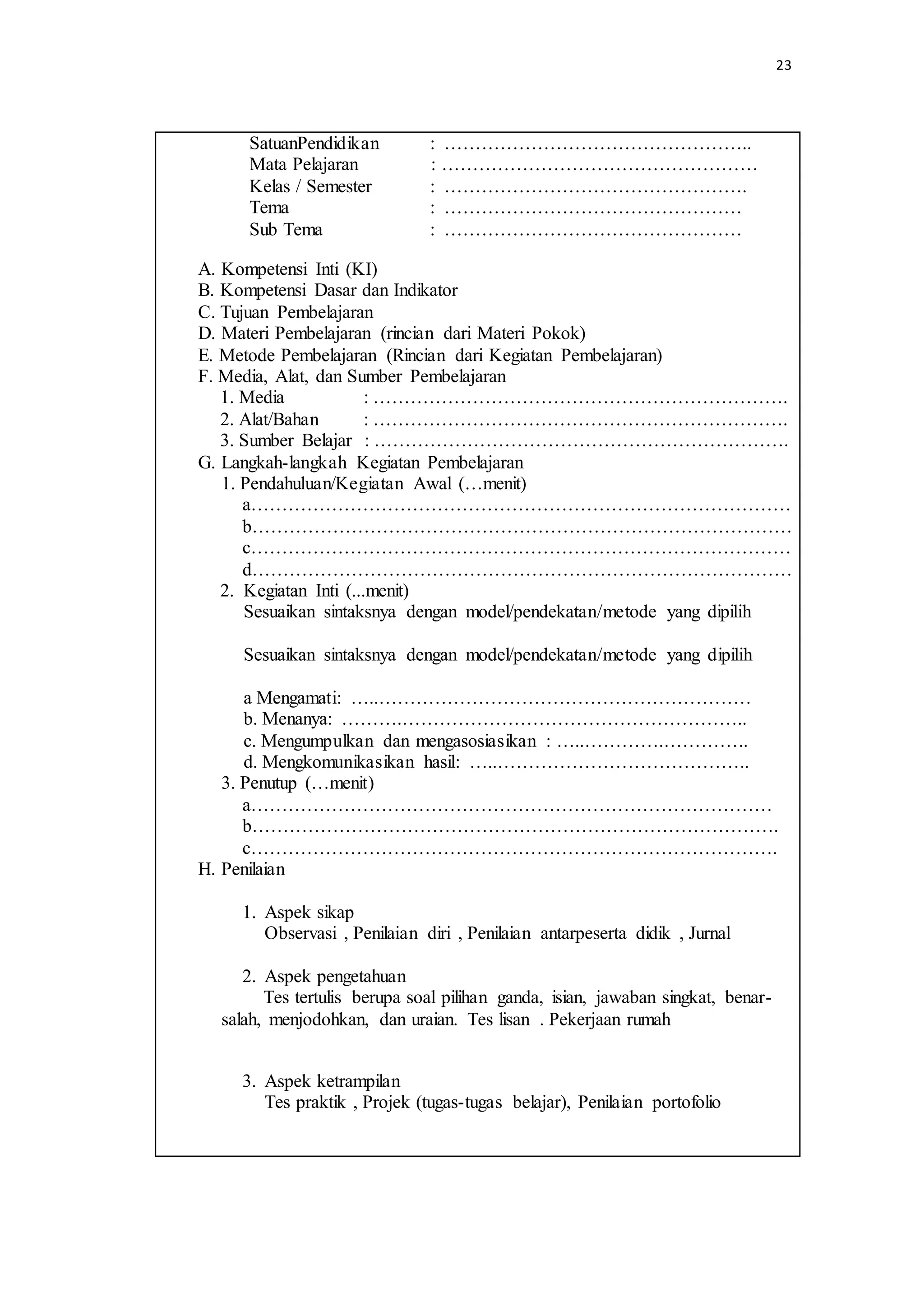 23
SatuanPendidikan : …………………………………………..
Mata Pelajaran : ……………………………………………
Kelas / Semester : ………………………………………….
Tema : …………………………………………
Sub Tema : …………………………………………
A. Kompetensi Inti (KI)
B. Kompetensi Dasar dan Indikator
C. Tujuan Pembelajaran
D. Materi Pembelajaran (rincian dari Materi Pokok)
E. Metode Pembelajaran (Rincian dari Kegiatan Pembelajaran)
F. Media, Alat, dan Sumber Pembelajaran
1. Media : ………………………………………………………….
2. Alat/Bahan : ………………………………………………………….
3. Sumber Belajar : ………………………………………………………….
G. Langkah-langkah Kegiatan Pembelajaran
1. Pendahuluan/Kegiatan Awal (…menit)
a……………………………………………………………………………
b……………………………………………………………………………
c……………………………………………………………………………
d……………………………………………………………………………
2. Kegiatan Inti (...menit)
Sesuaikan sintaksnya dengan model/pendekatan/metode yang dipilih
Sesuaikan sintaksnya dengan model/pendekatan/metode yang dipilih
a Mengamati: …..……………………………………………………
b. Menanya: ……….………………………………………………..
c. Mengumpulkan dan mengasosiasikan : …..………….…………..
d. Mengkomunikasikan hasil: …..…………………………………..
3. Penutup (…menit)
a…………………………………………………………………………
b………………………………………………………………………….
c………………………………………………………………………….
H. Penilaian
1. Aspek sikap
Observasi , Penilaian diri , Penilaian antarpeserta didik , Jurnal
2. Aspek pengetahuan
Tes tertulis berupa soal pilihan ganda, isian, jawaban singkat, benar-
salah, menjodohkan, dan uraian. Tes lisan . Pekerjaan rumah
3. Aspek ketrampilan
Tes praktik , Projek (tugas-tugas belajar), Penilaian portofolio
 