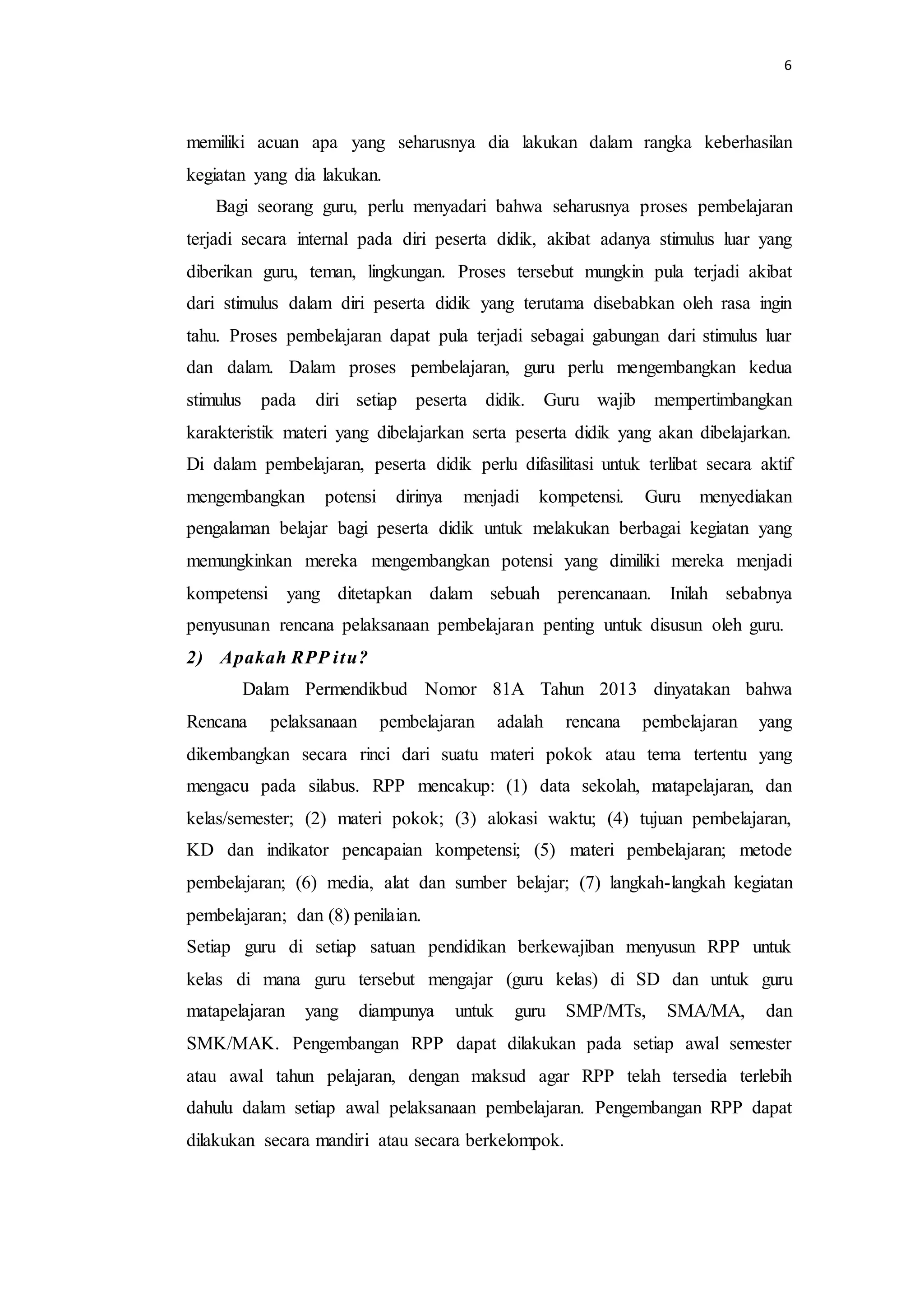 6
memiliki acuan apa yang seharusnya dia lakukan dalam rangka keberhasilan
kegiatan yang dia lakukan.
Bagi seorang guru, perlu menyadari bahwa seharusnya proses pembelajaran
terjadi secara internal pada diri peserta didik, akibat adanya stimulus luar yang
diberikan guru, teman, lingkungan. Proses tersebut mungkin pula terjadi akibat
dari stimulus dalam diri peserta didik yang terutama disebabkan oleh rasa ingin
tahu. Proses pembelajaran dapat pula terjadi sebagai gabungan dari stimulus luar
dan dalam. Dalam proses pembelajaran, guru perlu mengembangkan kedua
stimulus pada diri setiap peserta didik. Guru wajib mempertimbangkan
karakteristik materi yang dibelajarkan serta peserta didik yang akan dibelajarkan.
Di dalam pembelajaran, peserta didik perlu difasilitasi untuk terlibat secara aktif
mengembangkan potensi dirinya menjadi kompetensi. Guru menyediakan
pengalaman belajar bagi peserta didik untuk melakukan berbagai kegiatan yang
memungkinkan mereka mengembangkan potensi yang dimiliki mereka menjadi
kompetensi yang ditetapkan dalam sebuah perencanaan. Inilah sebabnya
penyusunan rencana pelaksanaan pembelajaran penting untuk disusun oleh guru.
2) Apakah RPP itu?
Dalam Permendikbud Nomor 81A Tahun 2013 dinyatakan bahwa
Rencana pelaksanaan pembelajaran adalah rencana pembelajaran yang
dikembangkan secara rinci dari suatu materi pokok atau tema tertentu yang
mengacu pada silabus. RPP mencakup: (1) data sekolah, matapelajaran, dan
kelas/semester; (2) materi pokok; (3) alokasi waktu; (4) tujuan pembelajaran,
KD dan indikator pencapaian kompetensi; (5) materi pembelajaran; metode
pembelajaran; (6) media, alat dan sumber belajar; (7) langkah-langkah kegiatan
pembelajaran; dan (8) penilaian.
Setiap guru di setiap satuan pendidikan berkewajiban menyusun RPP untuk
kelas di mana guru tersebut mengajar (guru kelas) di SD dan untuk guru
matapelajaran yang diampunya untuk guru SMP/MTs, SMA/MA, dan
SMK/MAK. Pengembangan RPP dapat dilakukan pada setiap awal semester
atau awal tahun pelajaran, dengan maksud agar RPP telah tersedia terlebih
dahulu dalam setiap awal pelaksanaan pembelajaran. Pengembangan RPP dapat
dilakukan secara mandiri atau secara berkelompok.
 