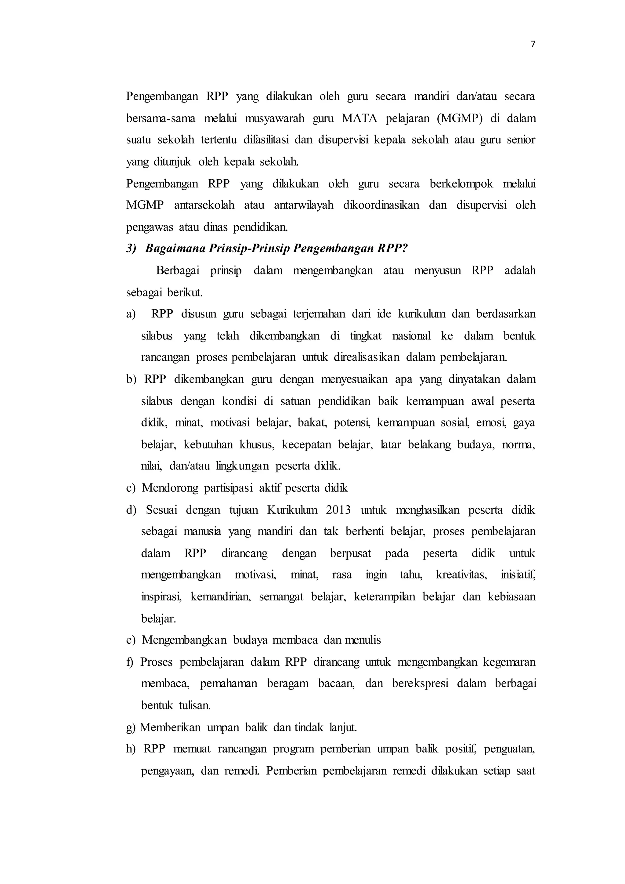 7
Pengembangan RPP yang dilakukan oleh guru secara mandiri dan/atau secara
bersama-sama melalui musyawarah guru MATA pelajaran (MGMP) di dalam
suatu sekolah tertentu difasilitasi dan disupervisi kepala sekolah atau guru senior
yang ditunjuk oleh kepala sekolah.
Pengembangan RPP yang dilakukan oleh guru secara berkelompok melalui
MGMP antarsekolah atau antarwilayah dikoordinasikan dan disupervisi oleh
pengawas atau dinas pendidikan.
3) Bagaimana Prinsip-Prinsip Pengembangan RPP?
Berbagai prinsip dalam mengembangkan atau menyusun RPP adalah
sebagai berikut.
a) RPP disusun guru sebagai terjemahan dari ide kurikulum dan berdasarkan
silabus yang telah dikembangkan di tingkat nasional ke dalam bentuk
rancangan proses pembelajaran untuk direalisasikan dalam pembelajaran.
b) RPP dikembangkan guru dengan menyesuaikan apa yang dinyatakan dalam
silabus dengan kondisi di satuan pendidikan baik kemampuan awal peserta
didik, minat, motivasi belajar, bakat, potensi, kemampuan sosial, emosi, gaya
belajar, kebutuhan khusus, kecepatan belajar, latar belakang budaya, norma,
nilai, dan/atau lingkungan peserta didik.
c) Mendorong partisipasi aktif peserta didik
d) Sesuai dengan tujuan Kurikulum 2013 untuk menghasilkan peserta didik
sebagai manusia yang mandiri dan tak berhenti belajar, proses pembelajaran
dalam RPP dirancang dengan berpusat pada peserta didik untuk
mengembangkan motivasi, minat, rasa ingin tahu, kreativitas, inisiatif,
inspirasi, kemandirian, semangat belajar, keterampilan belajar dan kebiasaan
belajar.
e) Mengembangkan budaya membaca dan menulis
f) Proses pembelajaran dalam RPP dirancang untuk mengembangkan kegemaran
membaca, pemahaman beragam bacaan, dan berekspresi dalam berbagai
bentuk tulisan.
g) Memberikan umpan balik dan tindak lanjut.
h) RPP memuat rancangan program pemberian umpan balik positif, penguatan,
pengayaan, dan remedi. Pemberian pembelajaran remedi dilakukan setiap saat
 