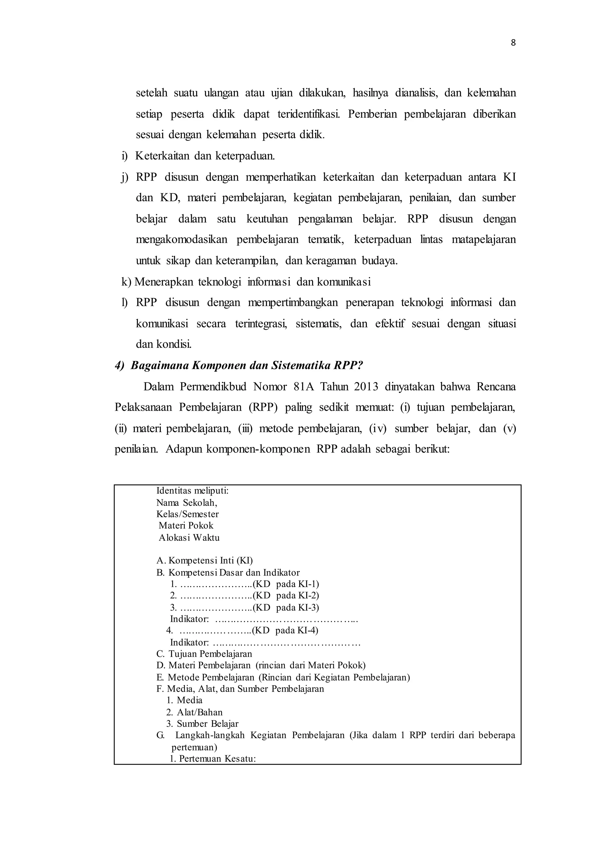 8
setelah suatu ulangan atau ujian dilakukan, hasilnya dianalisis, dan kelemahan
setiap peserta didik dapat teridentifikasi. Pemberian pembelajaran diberikan
sesuai dengan kelemahan peserta didik.
i) Keterkaitan dan keterpaduan.
j) RPP disusun dengan memperhatikan keterkaitan dan keterpaduan antara KI
dan KD, materi pembelajaran, kegiatan pembelajaran, penilaian, dan sumber
belajar dalam satu keutuhan pengalaman belajar. RPP disusun dengan
mengakomodasikan pembelajaran tematik, keterpaduan lintas matapelajaran
untuk sikap dan keterampilan, dan keragaman budaya.
k) Menerapkan teknologi informasi dan komunikasi
l) RPP disusun dengan mempertimbangkan penerapan teknologi informasi dan
komunikasi secara terintegrasi, sistematis, dan efektif sesuai dengan situasi
dan kondisi.
4) Bagaimana Komponen dan Sistematika RPP?
Dalam Permendikbud Nomor 81A Tahun 2013 dinyatakan bahwa Rencana
Pelaksanaan Pembelajaran (RPP) paling sedikit memuat: (i) tujuan pembelajaran,
(ii) materi pembelajaran, (iii) metode pembelajaran, (iv) sumber belajar, dan (v)
penilaian. Adapun komponen-komponen RPP adalah sebagai berikut:
Identitas meliputi:
Nama Sekolah,
Kelas/Semester
Materi Pokok
Alokasi Waktu
A. Kompetensi Inti (KI)
B. Kompetensi Dasar dan Indikator
1. …………………..(KD pada KI-1)
2. …………………..(KD pada KI-2)
3. …………………..(KD pada KI-3)
Indikator: ……………………………………..
4. …………………..(KD pada KI-4)
Indikator: ………………………………………
C. Tujuan Pembelajaran
D. Materi Pembelajaran (rincian dari Materi Pokok)
E. Metode Pembelajaran (Rincian dari Kegiatan Pembelajaran)
F. Media, Alat, dan Sumber Pembelajaran
1. Media
2. Alat/Bahan
3. Sumber Belajar
G. Langkah-langkah Kegiatan Pembelajaran (Jika dalam 1 RPP terdiri dari beberapa
pertemuan)
1. Pertemuan Kesatu:
 