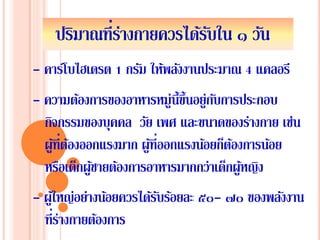 ปริมาณที่ร่างกายควรได้รับใน ๑ วัน
- ความต้องการของอาหารหมู่นี้ขึ้นอยู่กับการประกอบ
กิจกรรมของบุคคล วัย เพศ และขนาดของร่างกาย เช่น
ผู้ที่ต้องออกแรงมาก ผู้ที่ออกแรงน้อยก็ต้องการน้อย
หรือเด็กผู้ชายต้องการอาหารมากกว่าเด็กผู้หญิง
- ผู้ใหญ่อย่างน้อยควรได้รับร้อยละ ๕๐- ๗๐ ของพลังงาน
ที่ร่างกายต้องการ
- คาร์โบไฮเดรต 1 กรัม ให้พลังงานประมาณ 4 แคลอรี
 