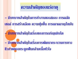 ความสําคัญของแร่ธาตุ
- มีบทบาทสําคัญในการทํางานของสมอง การผลัด
เซลล์ การสร้างเลือด ความชุ่มชื้น การเผาผลาญไขมัน
- มีบทบาทสําคัญในเรื่องของการเจริญเติบโต
- มีบทบาทสําคัญในเรื่องการพัฒนากระบวนการทาง
ชีวภาพของกระดูกฟันกล้ามเนื้อหัวใจ
 