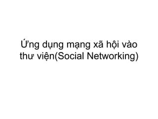 Ứng dụng mạng xã hội vào
thư viện(Social Networking)
 