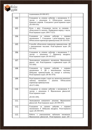 годинником (№ 800-807).
102. Складання за схемою добутків з множником 6 і
частки з дільником 6. Обчислення значень
буквених виразів. Складання і розв’язування задач
(№ 808-816).
103. Коло і круг. Складання часток за схемами і
обчислення їх значень. Порівняння виразу і числа.
Розв’язування задач (№817-825).
104. Складання за схемою добутків з першим
множником 7. Складання і розв’язування задач.
Обчислення периметра прямокутника (№ 826-834).
105. Способи обчислення периметра прямокутника. Дії
з іменованими числами. Розв’язування задач (№
835-843).
106. Складання за схемою добутків з множником 7 і
частки з дільником 7. Периметр квадрата.
Розв’язування задач (№ 844-852).
107. Знаходження невідомого множника. Відновлення
рівнос- тей. Розв’язування і порівняння задач (№
853-860).
108. Складання за схемою добутків з першим
множником 8. Дії з іменованими числами.
Побудова прямокутників на папері в клітинку.
Розв’язування задач (№ 861-870).
109. Розв’язування вправ і задач на засвоєння вивчених
таблиць множення і ділення. Обчислення
периметра прямокутника
(№ 871-880).
110. Складання за схемою добутків з множником 8 і
частки з дільником 8. Відновлення рівностей.
Розв’язування задач
(№ 881-889).
111. Знаходження невідомого дільника. Відновлення
рівностей. Розв’язування задач (№ 890-897).
112. Складання за схемою добутків з першим
множником 9. Побудова квадрата. Розв’язування
задач (№ 898-907).
113. Робота з узагальненою таблицею множення.
Відновлення рівностей. Розв’язування задач (№>
 