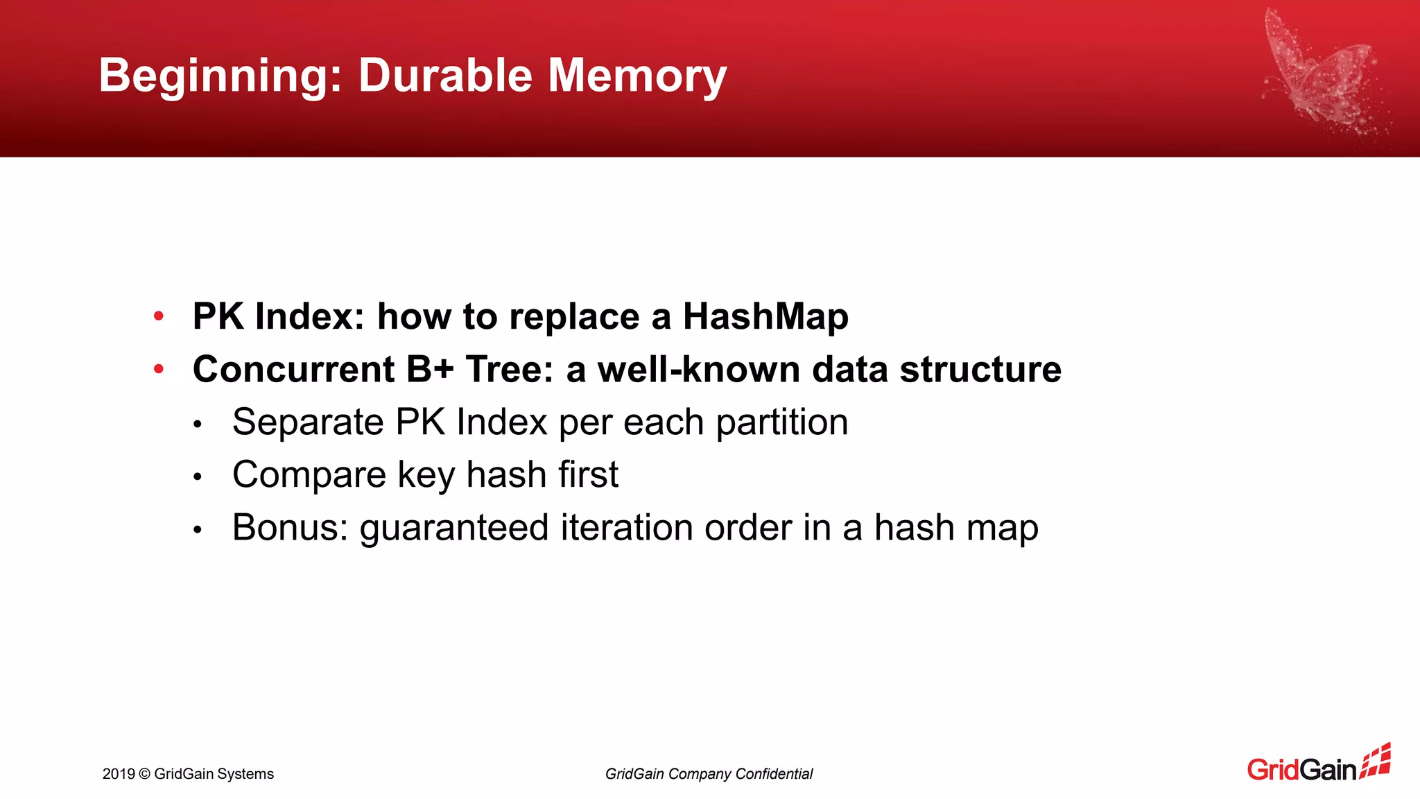2019 © GridGain Systems GridGain Company Confidential
Beginning: Durable Memory
• PK Index: how to replace a HashMap
• Concurrent B+ Tree: a well-known data structure
• Separate PK Index per each partition
• Compare key hash first
• Bonus: guaranteed iteration order in a hash map
 