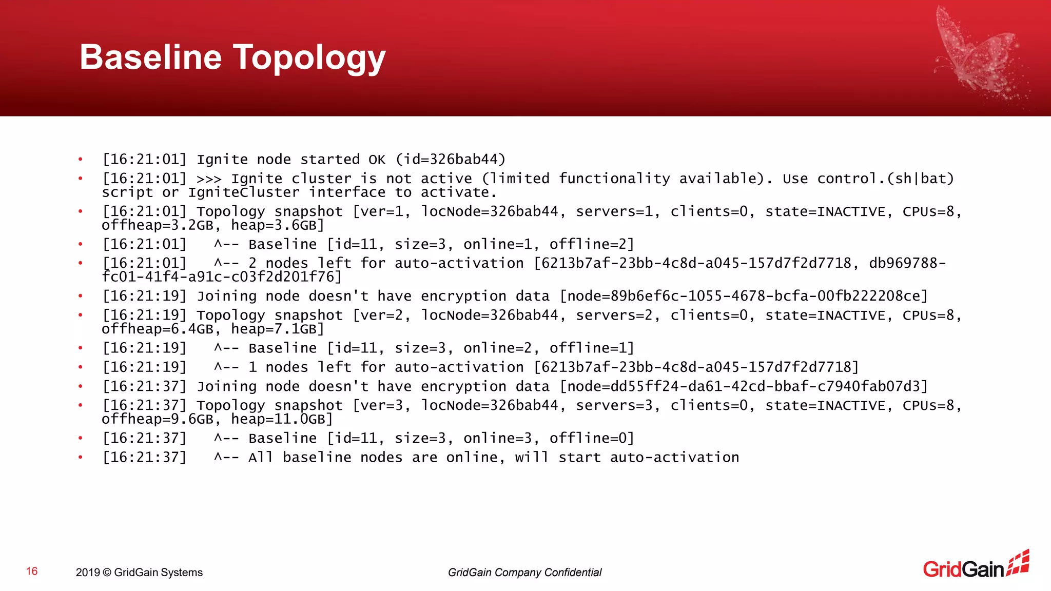 2019 © GridGain Systems GridGain Company Confidential
Baseline Topology
16
• [16:21:01] Ignite node started OK (id=326bab44)
• [16:21:01] >>> Ignite cluster is not active (limited functionality available). Use control.(sh|bat)
script or IgniteCluster interface to activate.
• [16:21:01] Topology snapshot [ver=1, locNode=326bab44, servers=1, clients=0, state=INACTIVE, CPUs=8,
offheap=3.2GB, heap=3.6GB]
• [16:21:01] ^-- Baseline [id=11, size=3, online=1, offline=2]
• [16:21:01] ^-- 2 nodes left for auto-activation [6213b7af-23bb-4c8d-a045-157d7f2d7718, db969788-
fc01-41f4-a91c-c03f2d201f76]
• [16:21:19] Joining node doesn't have encryption data [node=89b6ef6c-1055-4678-bcfa-00fb222208ce]
• [16:21:19] Topology snapshot [ver=2, locNode=326bab44, servers=2, clients=0, state=INACTIVE, CPUs=8,
offheap=6.4GB, heap=7.1GB]
• [16:21:19] ^-- Baseline [id=11, size=3, online=2, offline=1]
• [16:21:19] ^-- 1 nodes left for auto-activation [6213b7af-23bb-4c8d-a045-157d7f2d7718]
• [16:21:37] Joining node doesn't have encryption data [node=dd55ff24-da61-42cd-bbaf-c7940fab07d3]
• [16:21:37] Topology snapshot [ver=3, locNode=326bab44, servers=3, clients=0, state=INACTIVE, CPUs=8,
offheap=9.6GB, heap=11.0GB]
• [16:21:37] ^-- Baseline [id=11, size=3, online=3, offline=0]
• [16:21:37] ^-- All baseline nodes are online, will start auto-activation
 