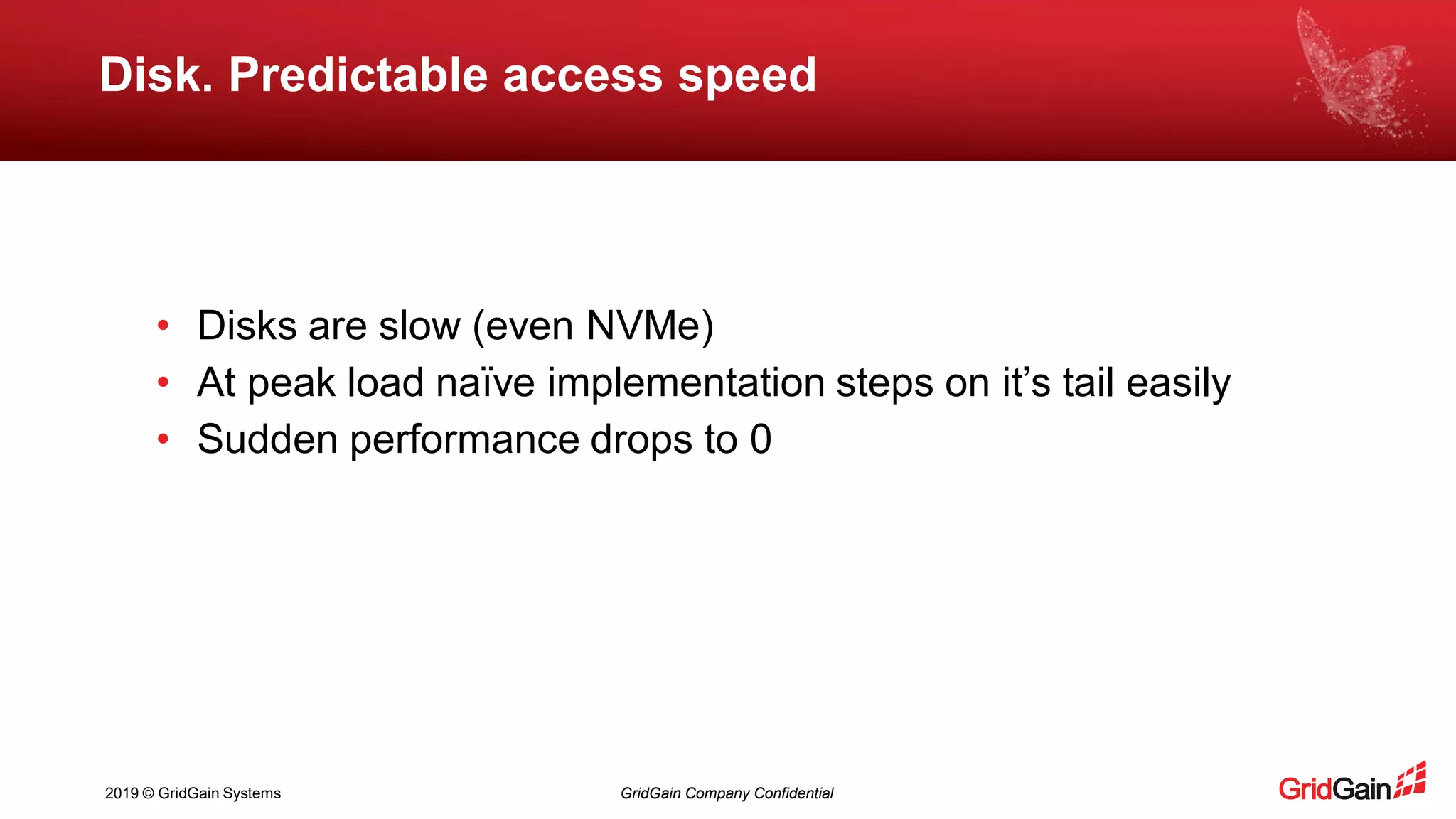 2019 © GridGain Systems GridGain Company Confidential
Disk. Predictable access speed
• Disks are slow (even NVMe)
• At peak load naïve implementation steps on it’s tail easily
• Sudden performance drops to 0
 