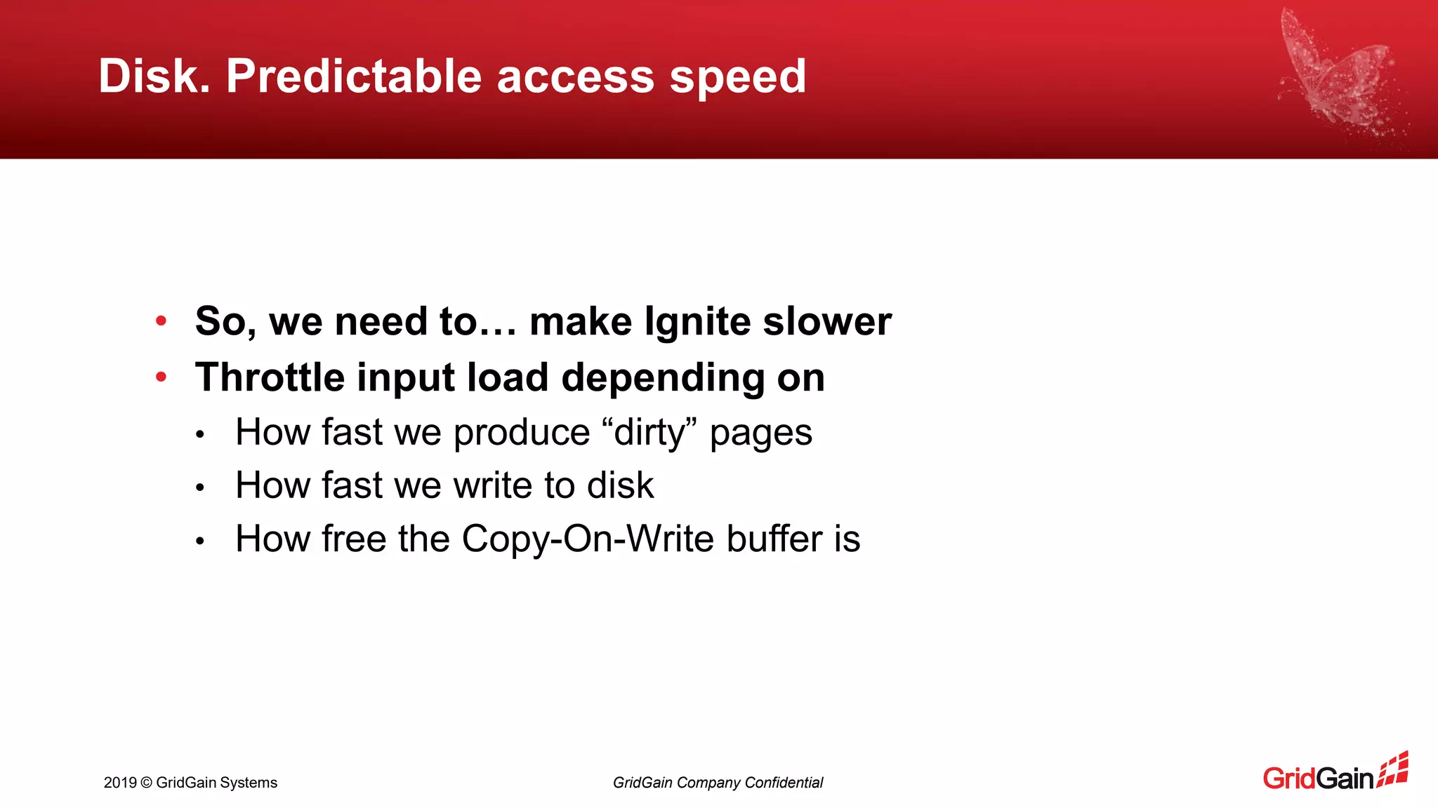 2019 © GridGain Systems GridGain Company Confidential
Disk. Predictable access speed
• So, we need to… make Ignite slower
• Throttle input load depending on
• How fast we produce “dirty” pages
• How fast we write to disk
• How free the Copy-On-Write buffer is
 