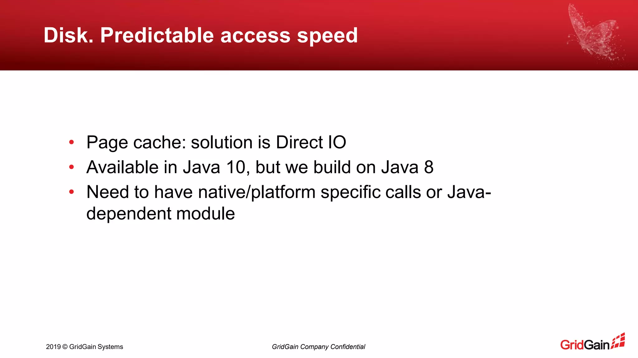 2019 © GridGain Systems GridGain Company Confidential
Disk. Predictable access speed
• Page cache: solution is Direct IO
• Available in Java 10, but we build on Java 8
• Need to have native/platform specific calls or Java-
dependent module
 