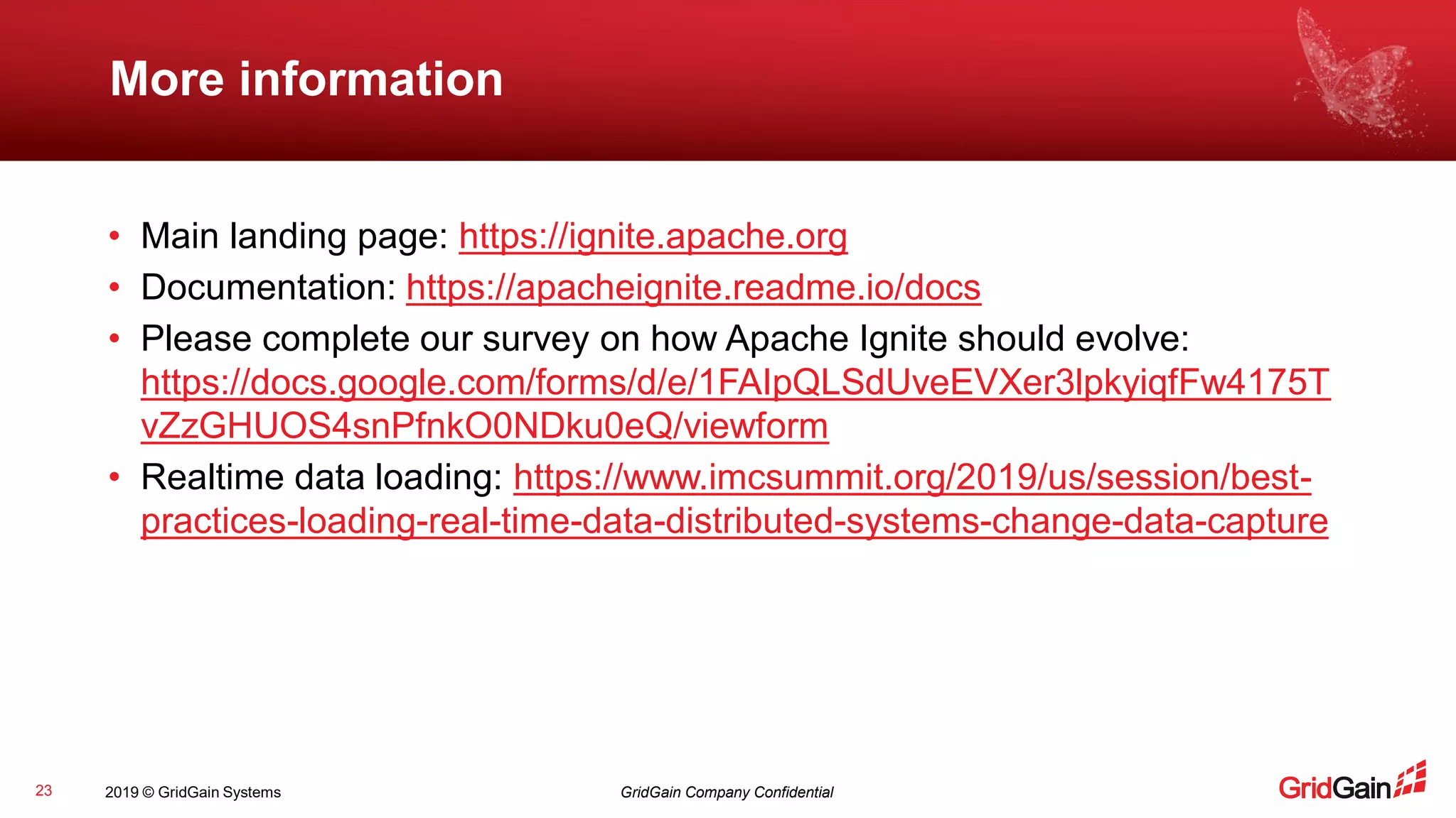 2019 © GridGain Systems GridGain Company Confidential
More information
23
• Main landing page: https://ignite.apache.org
• Documentation: https://apacheignite.readme.io/docs
• Please complete our survey on how Apache Ignite should evolve:
https://docs.google.com/forms/d/e/1FAIpQLSdUveEVXer3lpkyiqfFw4175T
vZzGHUOS4snPfnkO0NDku0eQ/viewform
• Realtime data loading: https://www.imcsummit.org/2019/us/session/best-
practices-loading-real-time-data-distributed-systems-change-data-capture
 