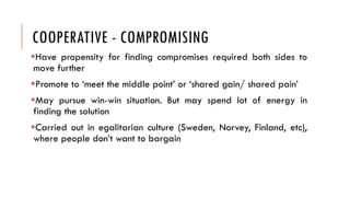 COOPERATIVE - COMPROMISING
Have propensity for finding compromises required both sides to
move further
Promote to ‘meet the middle point’ or ‘shared gain/ shared pain’
May pursue win-win situation. But may spend lot of energy in
finding the solution
Carried out in egalitarian culture (Sweden, Norvey, Finland, etc),
where people don’t want to bargain
 