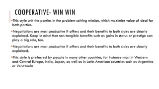 COOPERATIVE- WIN WIN
This style unit the parties in the problem solving mission, which maximise value of deal for
both parties.
Negotiations are most productive if offers and their benefits to both sides are clearly
explained. Keep in mind that non-tangible benefits such as gains in status or prestige can
play a big role, too.
Negotiations are most productive if offers and their benefits to both sides are clearly
explained.
This style is preferred by people in many other countries, for instance most in Western
and Central Europe, India, Japan, as well as in Latin American countries such as Argentina
or Venezuela
 