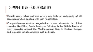 COMPETITIVE - COOPERATIVE
Remain calm, refuse extreme offers, and insist on reciprocity of all
concessions when dealing with such negotiators.
Competitive-cooperative negotiation styles dominate in Asian
countries like China, South Korea, or Pakistan, in the Middle East and
many countries around the Mediterranean Sea, in Eastern Europe,
and in places in Latin America such as Brazil.
 
