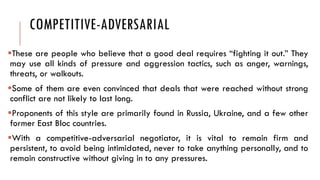 COMPETITIVE-ADVERSARIAL
These are people who believe that a good deal requires “fighting it out.” They
may use all kinds of pressure and aggression tactics, such as anger, warnings,
threats, or walkouts.
Some of them are even convinced that deals that were reached without strong
conflict are not likely to last long.
Proponents of this style are primarily found in Russia, Ukraine, and a few other
former East Bloc countries.
With a competitive-adversarial negotiator, it is vital to remain firm and
persistent, to avoid being intimidated, never to take anything personally, and to
remain constructive without giving in to any pressures.
 