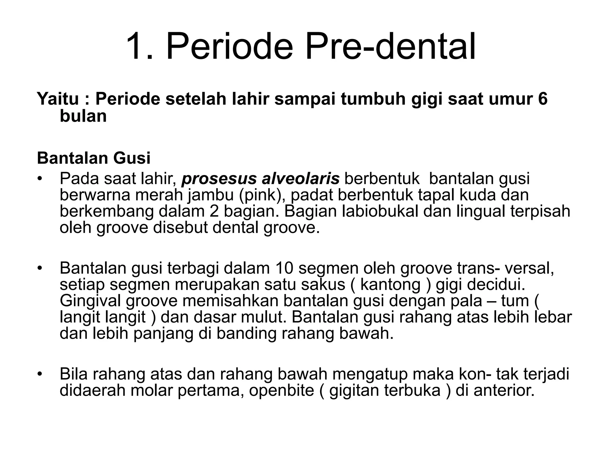 1. Periode Pre-dental
Yaitu : Periode setelah lahir sampai tumbuh gigi saat umur 6
bulan
Bantalan Gusi
• Pada saat lahir, prosesus alveolaris berbentuk bantalan gusi
berwarna merah jambu (pink), padat berbentuk tapal kuda dan
berkembang dalam 2 bagian. Bagian labiobukal dan lingual terpisah
oleh groove disebut dental groove.
• Bantalan gusi terbagi dalam 10 segmen oleh groove trans- versal,
setiap segmen merupakan satu sakus ( kantong ) gigi decidui.
Gingival groove memisahkan bantalan gusi dengan pala – tum (
langit langit ) dan dasar mulut. Bantalan gusi rahang atas lebih lebar
dan lebih panjang di banding rahang bawah.
• Bila rahang atas dan rahang bawah mengatup maka kon- tak terjadi
didaerah molar pertama, openbite ( gigitan terbuka ) di anterior.
 